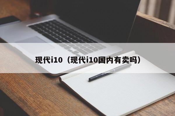 现代i10（现代i10国内有卖吗）