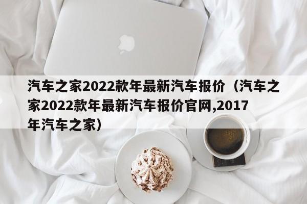 汽车之家2022款年最新汽车报价（汽车之家2022款年最新汽车报价官网,2017年汽车之家）