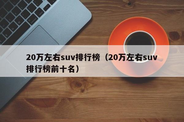 20万左右suv排行榜（20万左右suv排行榜前十名）