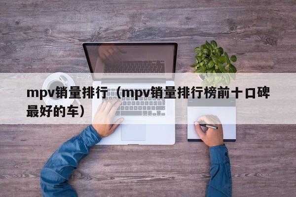 mpv销量排行（mpv销量排行榜前十口碑最好的车）