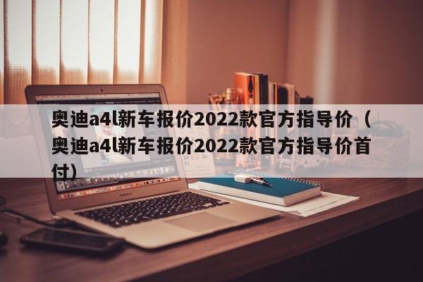 奥迪a4l新车报价2022款官方指导价（奥迪a4l新车报价2022款官方指导价首付）