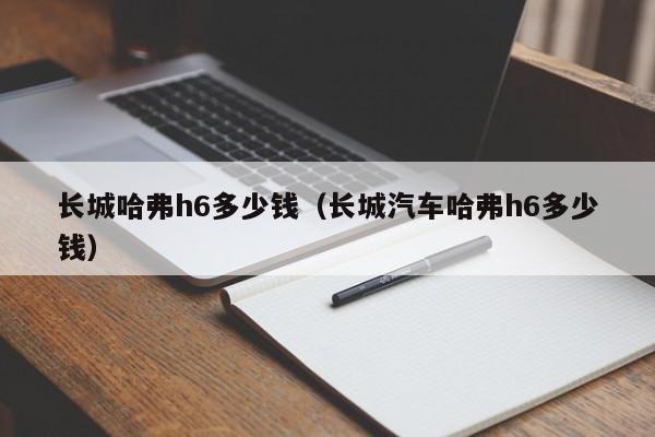 长城哈弗h6多少钱（长城汽车哈弗h6多少钱）