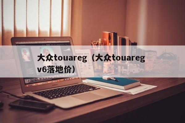 大众touareg（大众touareg v6落地价）