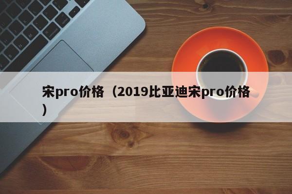 宋pro价格（2019比亚迪宋pro价格）