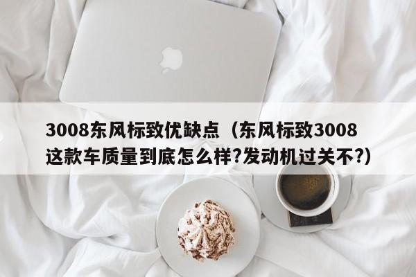 3008东风标致优缺点（东风标致3008这款车质量到底怎么样?发动机过关不?）