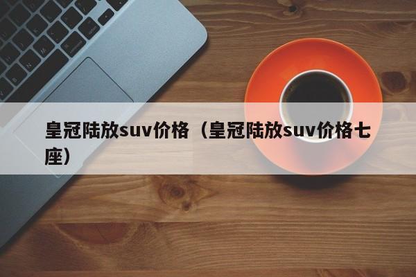 皇冠陆放suv价格（皇冠陆放suv价格七座）