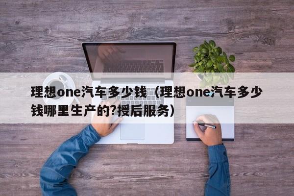 理想one汽车多少钱（理想one汽车多少钱哪里生产的?授后服务）