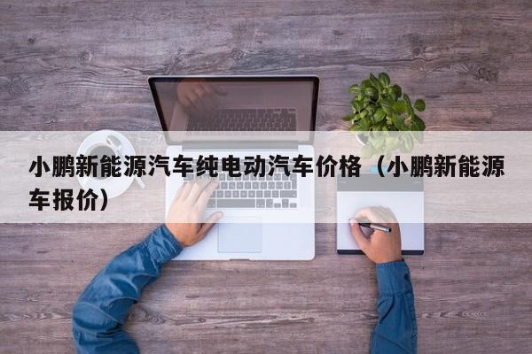 小鹏新能源汽车纯电动汽车价格（小鹏新能源车报价）