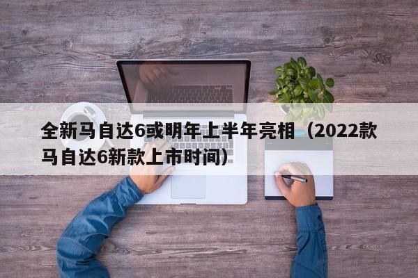 全新马自达6或明年上半年亮相（2022款马自达6新款上市时间）