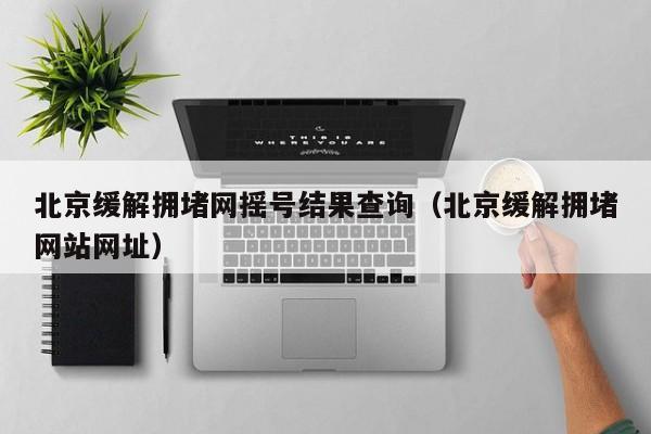 北京缓解拥堵网摇号结果查询（北京缓解拥堵网站网址）