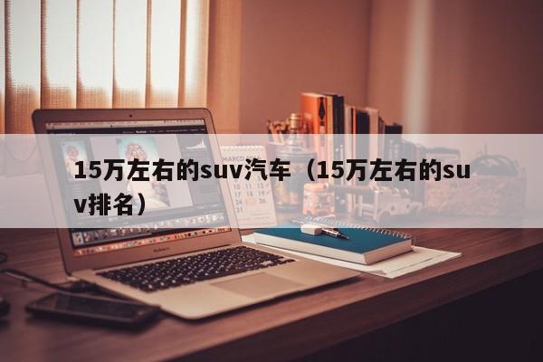 15万左右的suv汽车（15万左右的suv排名）