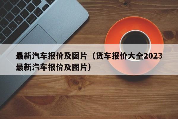 最新汽车报价及图片（货车报价大全2023最新汽车报价及图片）