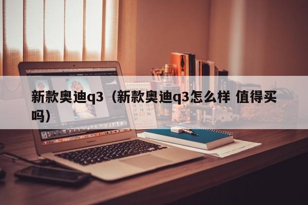 新款奥迪q3（新款奥迪q3怎么样 值得买吗）