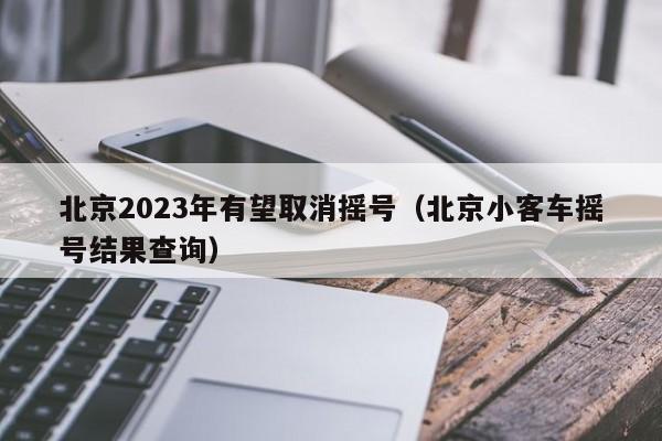 北京2023年有望取消摇号（北京小客车摇号结果查询）