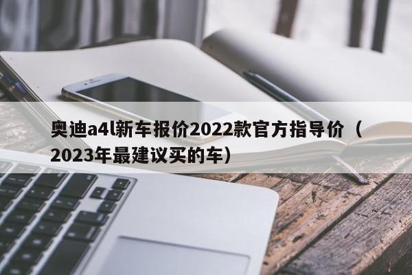 奥迪a4l新车报价2022款官方指导价（2023年最建议买的车）