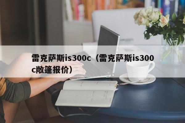 雷克萨斯is300c（雷克萨斯is300c敞篷报价）