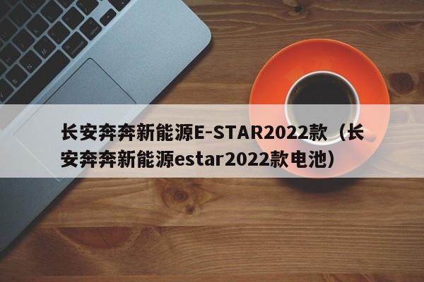 长安奔奔新能源E-STAR2022款（长安奔奔新能源estar2022款电池）