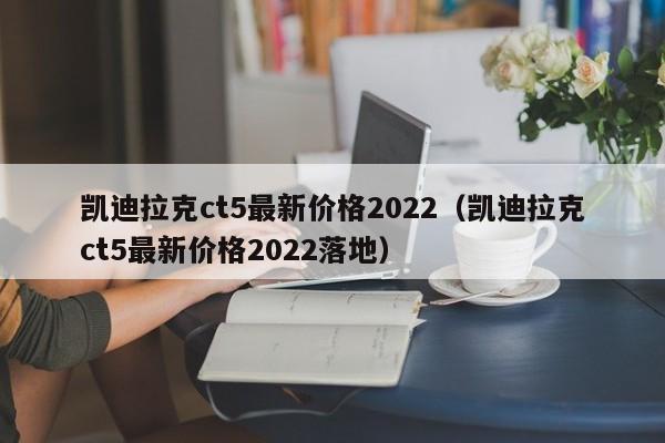 凯迪拉克ct5最新价格2022（凯迪拉克ct5最新价格2022落地）