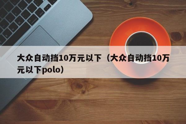 大众自动挡10万元以下（大众自动挡10万元以下polo）