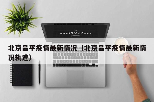 北京昌平疫情最新情况（北京昌平疫情最新情况轨迹）