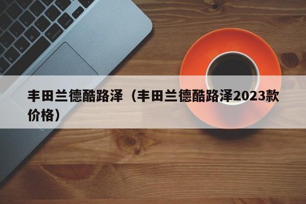 丰田兰德酷路泽（丰田兰德酷路泽2023款价格）