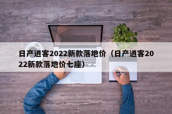 日产逍客2022新款落地价（日产逍客2022新款落地价七座）