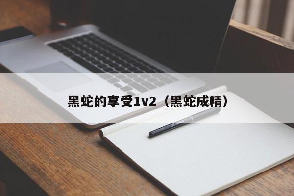 黑蛇的享受1v2（黑蛇成精）