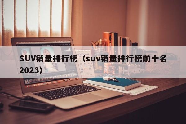 SUV销量排行榜（suv销量排行榜前十名2023）