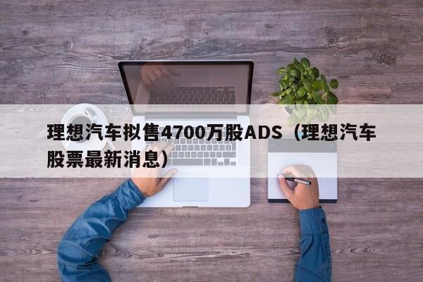 理想汽车拟售4700万股ADS（理想汽车股票最新消息）