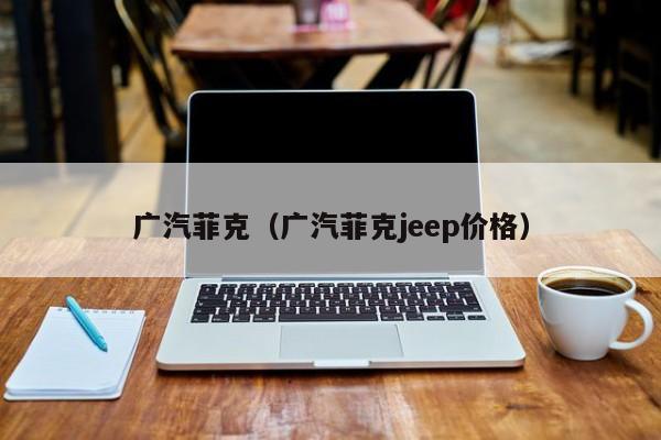 广汽菲克（广汽菲克jeep价格）