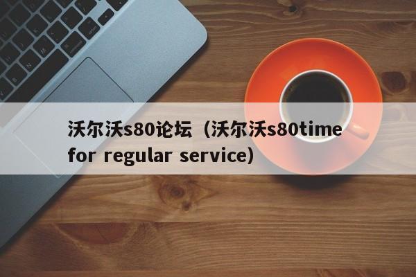 沃尔沃s80论坛（沃尔沃s80time for regular service）