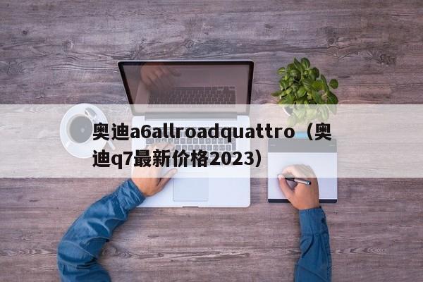 奥迪a6allroadquattro（奥迪q7最新价格2023）