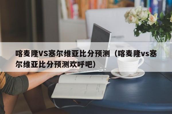 喀麦隆VS塞尔维亚比分预测（喀麦隆vs塞尔维亚比分预测欢呼吧）