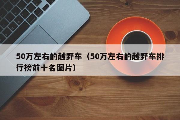 50万左右的越野车（50万左右的越野车排行榜前十名图片）