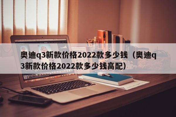 奥迪q3新款价格2022款多少钱（奥迪q3新款价格2022款多少钱高配）