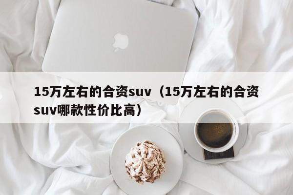 15万左右的合资suv（15万左右的合资suv哪款性价比高）