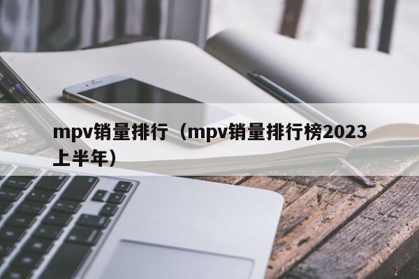 mpv销量排行（mpv销量排行榜2023上半年）