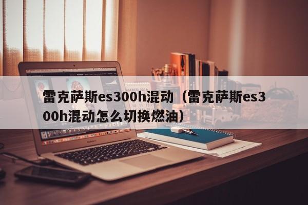 雷克萨斯es300h混动（雷克萨斯es300h混动怎么切换燃油）