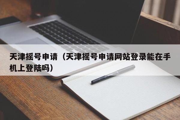 天津摇号申请（天津摇号申请网站登录能在手机上登陆吗）