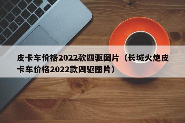 皮卡车价格2022款四驱图片（长城火炮皮卡车价格2022款四驱图片）