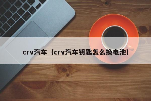 crv汽车（crv汽车钥匙怎么换电池）