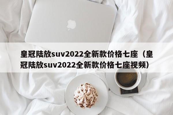 皇冠陆放suv2022全新款价格七座（皇冠陆放suv2022全新款价格七座视频）