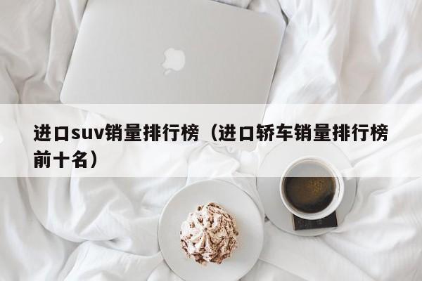 进口suv销量排行榜（进口轿车销量排行榜前十名）