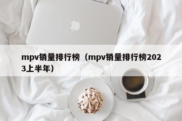 mpv销量排行榜（mpv销量排行榜2023上半年）