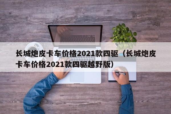 长城炮皮卡车价格2021款四驱（长城炮皮卡车价格2021款四驱越野版）