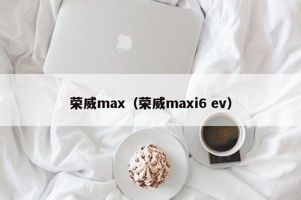 荣威max（荣威maxi6 ev）