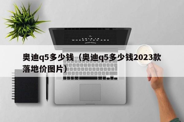 奥迪q5多少钱（奥迪q5多少钱2023款落地价图片）