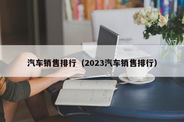 汽车销售排行（2023汽车销售排行）