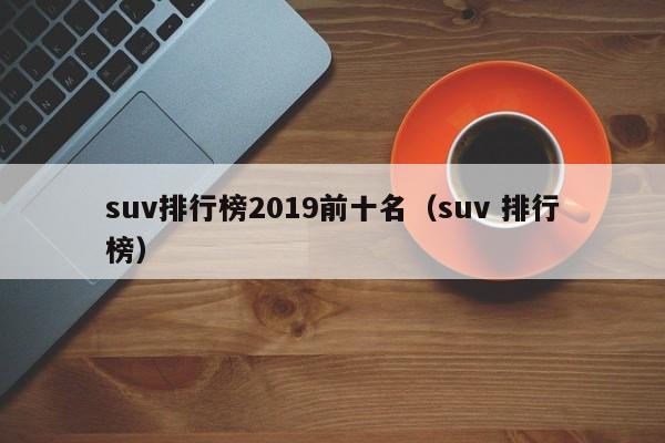 suv排行榜2019前十名（suv 排行榜）