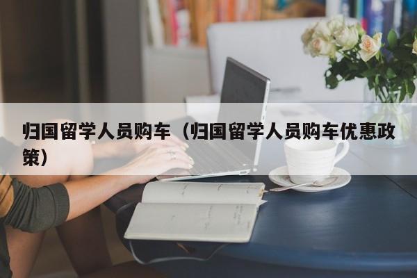 归国留学人员购车（归国留学人员购车优惠政策）